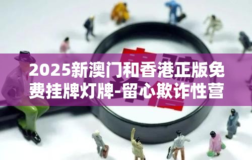 2025新澳门和香港正版免费挂牌灯牌-留心欺诈性营销-贴切释义、专家解读解释与落实