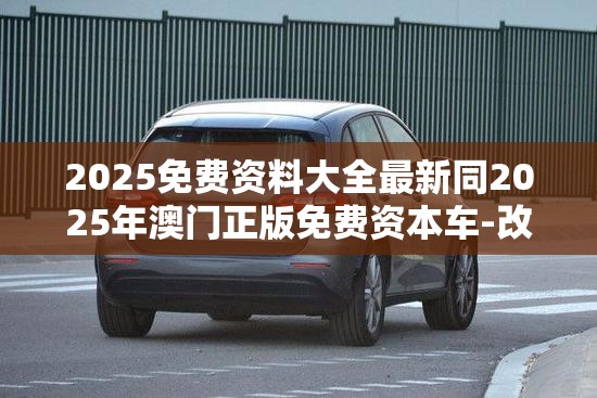 2025免费资料大全最新同2025年澳门正版免费资本车-改进解答、专家解析解释与落实?留心伪假宣传危害