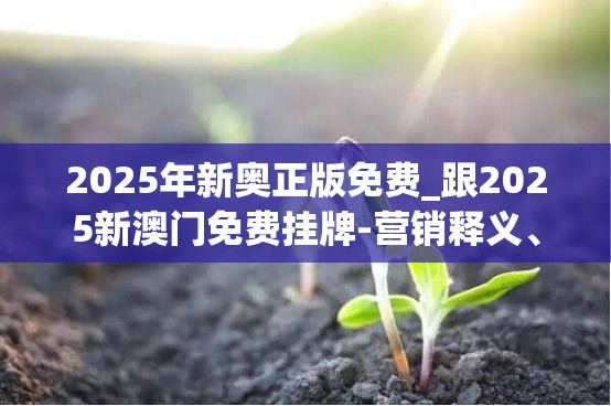 2025年新奥正版免费_跟2025新澳门免费挂牌-营销释义、专家解析解释与落实,小心言过其实推广